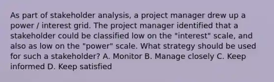 As part of stakeholder analysis, a project manager drew up a power / interest grid. The project manager identified that a stakeholder could be classified low on the "interest" scale, and also as low on the "power" scale. What strategy should be used for such a stakeholder? A. Monitor B. Manage closely C. Keep informed D. Keep satisfied