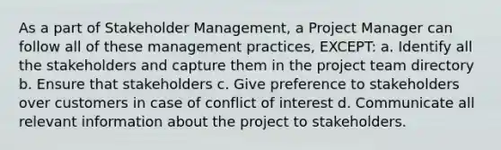 As a part of Stakeholder Management, a Project Manager can follow all of these management practices, EXCEPT: a. Identify all the stakeholders and capture them in the project team directory b. Ensure that stakeholders c. Give preference to stakeholders over customers in case of conflict of interest d. Communicate all relevant information about the project to stakeholders.