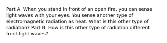 Part A. When you stand in front of an open fire, you can sense light waves with your eyes. You sense another type of electromagnetic radiation as heat. What is this other type of radiation? Part B. How is this other type of radiation different front light waves?