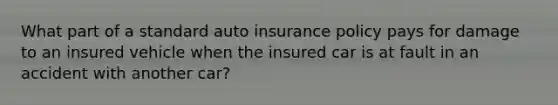 What part of a standard auto insurance policy pays for damage to an insured vehicle when the insured car is at fault in an accident with another car?