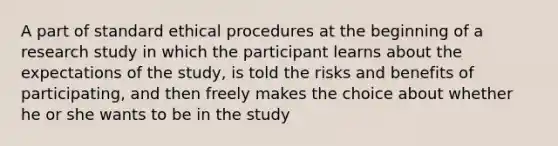 A part of standard ethical procedures at the beginning of a research study in which the participant learns about the expectations of the study, is told the risks and benefits of participating, and then freely makes the choice about whether he or she wants to be in the study