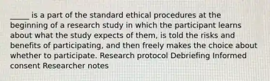 _____ is a part of the standard ethical procedures at the beginning of a research study in which the participant learns about what the study expects of them, is told the risks and benefits of participating, and then freely makes the choice about whether to participate. Research protocol Debriefing Informed consent Researcher notes