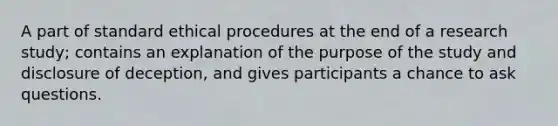 A part of standard ethical procedures at the end of a research study; contains an explanation of the purpose of the study and disclosure of deception, and gives participants a chance to ask questions.