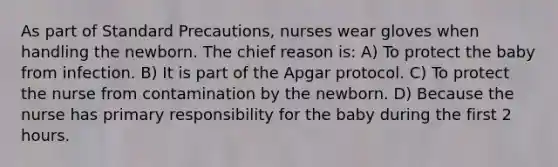 As part of Standard Precautions, nurses wear gloves when handling the newborn. The chief reason is: A) To protect the baby from infection. B) It is part of the Apgar protocol. C) To protect the nurse from contamination by the newborn. D) Because the nurse has primary responsibility for the baby during the first 2 hours.