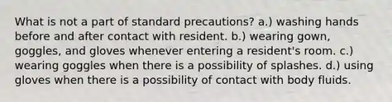 What is not a part of standard precautions? a.) washing hands before and after contact with resident. b.) wearing gown, goggles, and gloves whenever entering a resident's room. c.) wearing goggles when there is a possibility of splashes. d.) using gloves when there is a possibility of contact with body fluids.