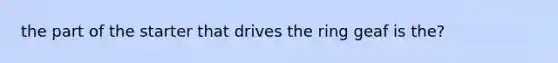 the part of the starter that drives the ring geaf is the?