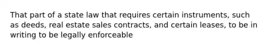 That part of a state law that requires certain instruments, such as deeds, real estate sales contracts, and certain leases, to be in writing to be legally enforceable