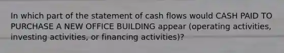 In which part of the statement of cash flows would CASH PAID TO PURCHASE A NEW OFFICE BUILDING appear (operating activities, investing activities, or financing activities)?