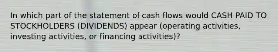 In which part of the statement of cash flows would CASH PAID TO STOCKHOLDERS (DIVIDENDS) appear (operating activities, investing activities, or financing activities)?