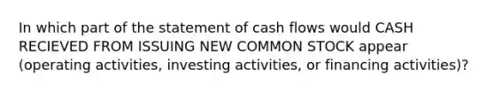 In which part of the statement of cash flows would CASH RECIEVED FROM ISSUING NEW COMMON STOCK appear (operating activities, investing activities, or financing activities)?