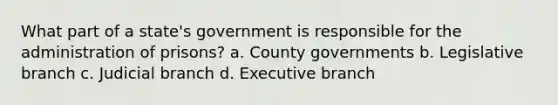 What part of a state's government is responsible for the administration of prisons? a. County governments b. Legislative branch c. Judicial branch d. Executive branch