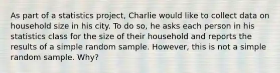 As part of a statistics project, Charlie would like to collect data on household size in his city. To do so, he asks each person in his statistics class for the size of their household and reports the results of a simple random sample. However, this is not a simple random sample. Why?