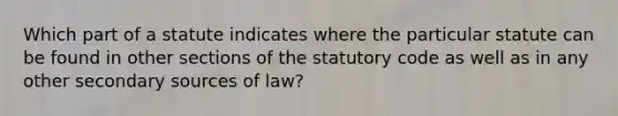 Which part of a statute indicates where the particular statute can be found in other sections of the statutory code as well as in any other secondary sources of law?