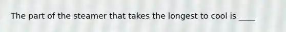 The part of the steamer that takes the longest to cool is ____