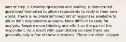 part of step 3: Develop questions and Scaling. (unstructured questions) formatted to allow respondents to reply in their own words. There is no predetermined list of responses available to aid or limit respondents answers. More difficult to code for analysis. Require more thinking and effort on the part of the respondent. As a result with quantitative surveys there are generally only a few of these questions. These are often skipped.