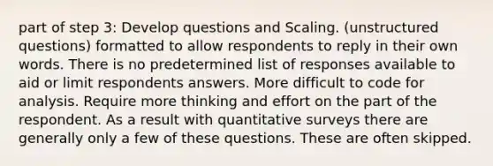 part of step 3: Develop questions and Scaling. (unstructured questions) formatted to allow respondents to reply in their own words. There is no predetermined list of responses available to aid or limit respondents answers. More difficult to code for analysis. Require more thinking and effort on the part of the respondent. As a result with quantitative surveys there are generally only a few of these questions. These are often skipped.