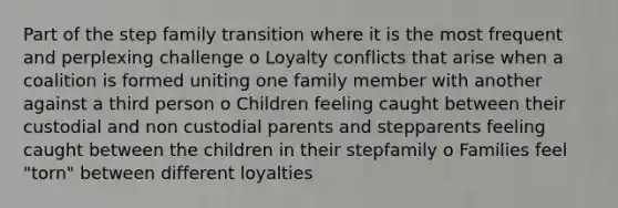 Part of the step family transition where it is the most frequent and perplexing challenge o Loyalty conflicts that arise when a coalition is formed uniting one family member with another against a third person o Children feeling caught between their custodial and non custodial parents and stepparents feeling caught between the children in their stepfamily o Families feel "torn" between different loyalties