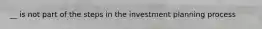 __ is not part of the steps in the investment planning process