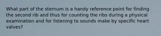 What part of the sternum is a handy reference point for finding the second rib and thus for counting the ribs during a physical examination and for listening to sounds make by specific heart valves?