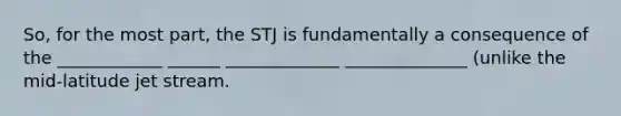 So, for the most part, the STJ is fundamentally a consequence of the ____________ ______ _____________ ______________ (unlike the mid-latitude jet stream.