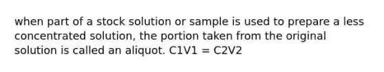 when part of a stock solution or sample is used to prepare a less concentrated solution, the portion taken from the original solution is called an aliquot. C1V1 = C2V2