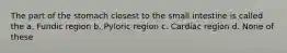 The part of the stomach closest to the small intestine is called the a. Fundic region b. Pyloric region c. Cardiac region d. None of these
