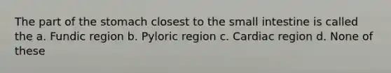 The part of the stomach closest to the small intestine is called the a. Fundic region b. Pyloric region c. Cardiac region d. None of these