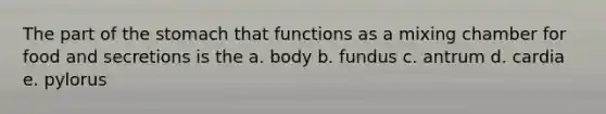 The part of the stomach that functions as a mixing chamber for food and secretions is the a. body b. fundus c. antrum d. cardia e. pylorus