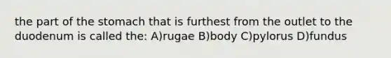 the part of the stomach that is furthest from the outlet to the duodenum is called the: A)rugae B)body C)pylorus D)fundus