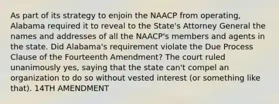 As part of its strategy to enjoin the NAACP from operating, Alabama required it to reveal to the State's Attorney General the names and addresses of all the NAACP's members and agents in the state. Did Alabama's requirement violate the Due Process Clause of the Fourteenth Amendment? The court ruled unanimously yes, saying that the state can't compel an organization to do so without vested interest (or something like that). 14TH AMENDMENT