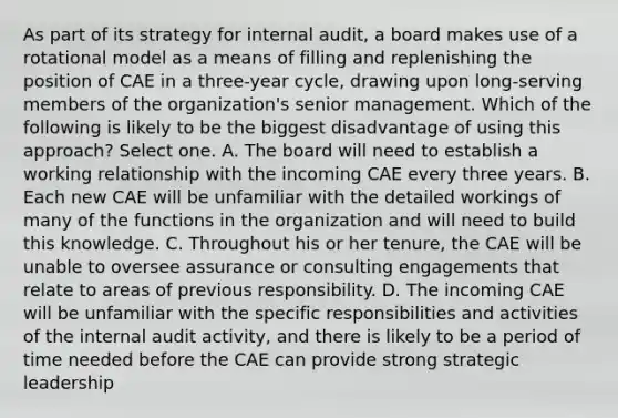 As part of its strategy for internal audit, a board makes use of a rotational model as a means of filling and replenishing the position of CAE in a three-year cycle, drawing upon long-serving members of the organization's senior management. Which of the following is likely to be the biggest disadvantage of using this approach? Select one. A. The board will need to establish a working relationship with the incoming CAE every three years. B. Each new CAE will be unfamiliar with the detailed workings of many of the functions in the organization and will need to build this knowledge. C. Throughout his or her tenure, the CAE will be unable to oversee assurance or consulting engagements that relate to areas of previous responsibility. D. The incoming CAE will be unfamiliar with the specific responsibilities and activities of the internal audit activity, and there is likely to be a period of time needed before the CAE can provide strong strategic leadership