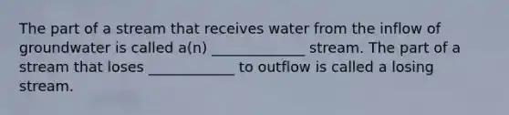 The part of a stream that receives water from the inflow of groundwater is called a(n) _____________ stream. The part of a stream that loses ____________ to outflow is called a losing stream.