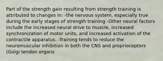 Part of the strength gain resulting from strength training is attributed to changes in: -the nervous system, especially true during the early stages of strength training -Other neural factors include the increased neural drive to muscle, increased synchronization of motor units, and increased activation of the contractile apparatus. -Training tends to reduce the neuromuscular inhibition in both the CNS and proprioceptors (Golgi tendon organs