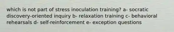 which is not part of stress inoculation training? a- socratic discovery-oriented inquiry b- relaxation training c- behavioral rehearsals d- self-reinforcement e- exception questions