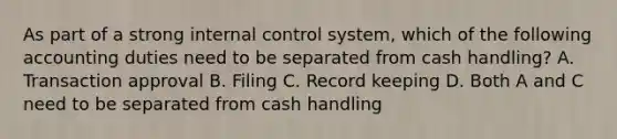 As part of a strong internal control​ system, which of the following accounting duties need to be separated from cash​ handling? A. Transaction approval B. Filing C. Record keeping D. Both A and C need to be separated from cash handling