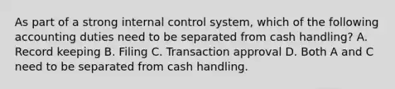 As part of a strong internal control​ system, which of the following accounting duties need to be separated from cash​ handling? A. Record keeping B. Filing C. Transaction approval D. Both A and C need to be separated from cash handling.