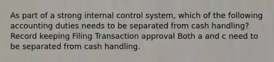 As part of a strong internal control system, which of the following accounting duties needs to be separated from cash handling? Record keeping Filing Transaction approval Both a and c need to be separated from cash handling.