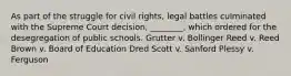 As part of the struggle for civil rights, legal battles culminated with the Supreme Court decision, ________, which ordered for the desegregation of public schools. Grutter v. Bollinger Reed v. Reed Brown v. Board of Education Dred Scott v. Sanford Plessy v. Ferguson