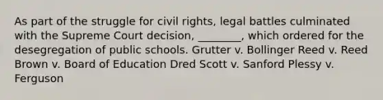 As part of the struggle for civil rights, legal battles culminated with the Supreme Court decision, ________, which ordered for the desegregation of public schools. Grutter v. Bollinger Reed v. Reed Brown v. Board of Education Dred Scott v. Sanford Plessy v. Ferguson