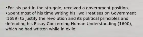 •For his part in the struggle, received a government position. •Spent most of his time writing his Two Treatises on Government (1689) to justify the revolution and its political principles and defending his Essay Concerning Human Understanding (1690), which he had written while in exile.