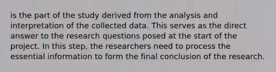 is the part of the study derived from the analysis and interpretation of the collected data. This serves as the direct answer to the research questions posed at the start of the project. In this step, the researchers need to process the essential information to form the final conclusion of the research.