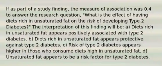 If as part of a study finding, the measure of association was 0.4 to answer the research question, "What is the effect of having diets rich in unsaturated fat on the risk of developing Type 2 Diabetes?" The interpretation of this finding will be: a) Diets rich in unsaturated fat appears positively associated with type 2 diabetes. b) Diets rich in unsaturated fat appears protective against type 2 diabetes. c) Risk of type 2 diabetes appears higher in those who consume diets high in unsaturated fat. d) Unsaturated fat appears to be a risk factor for type 2 diabetes.