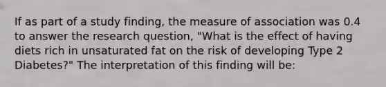 If as part of a study finding, the measure of association was 0.4 to answer the research question, "What is the effect of having diets rich in unsaturated fat on the risk of developing Type 2 Diabetes?" The interpretation of this finding will be: