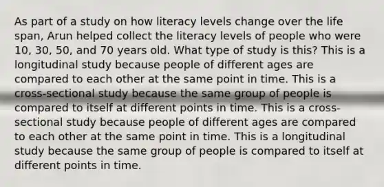 As part of a study on how literacy levels change over the life span, Arun helped collect the literacy levels of people who were 10, 30, 50, and 70 years old. What type of study is this? This is a longitudinal study because people of different ages are compared to each other at the same point in time. This is a cross-sectional study because the same group of people is compared to itself at different points in time. This is a cross-sectional study because people of different ages are compared to each other at the same point in time. This is a longitudinal study because the same group of people is compared to itself at different points in time.