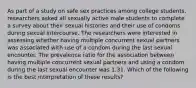 As part of a study on safe sex practices among college students, researchers asked all sexually active male students to complete a survey about their sexual histories and their use of condoms during sexual intercourse. The researchers were interested in assessing whether having multiple concurrent sexual partners was associated with use of a condom during the last sexual encounter. The prevalence ratio for the association between having multiple concurrent sexual partners and using a condom during the last sexual encounter was 1.31. Which of the following is the best interpretation of these results?