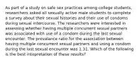 As part of a study on safe sex practices among college students, researchers asked all sexually active male students to complete a survey about their sexual histories and their use of condoms during sexual intercourse. The researchers were interested in assessing whether having multiple concurrent sexual partners was associated with use of a condom during the last sexual encounter. The prevalance ratio for the association between having multiple concurrent sexual partners and using a condom during the last sexual encounter was 1.31. Which of the following is the best intepretation of these results?