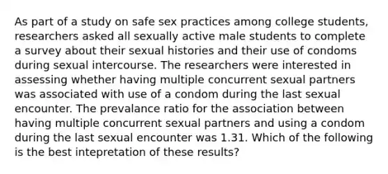 As part of a study on safe sex practices among college students, researchers asked all sexually active male students to complete a survey about their sexual histories and their use of condoms during sexual intercourse. The researchers were interested in assessing whether having multiple concurrent sexual partners was associated with use of a condom during the last sexual encounter. The prevalance ratio for the association between having multiple concurrent sexual partners and using a condom during the last sexual encounter was 1.31. Which of the following is the best intepretation of these results?