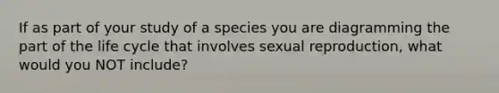 If as part of your study of a species you are diagramming the part of the life cycle that involves sexual reproduction, what would you NOT include?