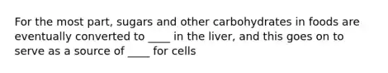 For the most part, sugars and other carbohydrates in foods are eventually converted to ____ in the liver, and this goes on to serve as a source of ____ for cells