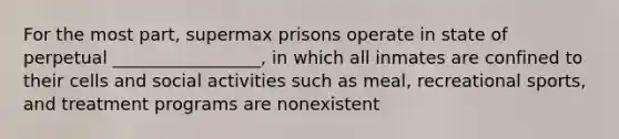 For the most part, supermax prisons operate in state of perpetual _________________, in which all inmates are confined to their cells and social activities such as meal, recreational sports, and treatment programs are nonexistent